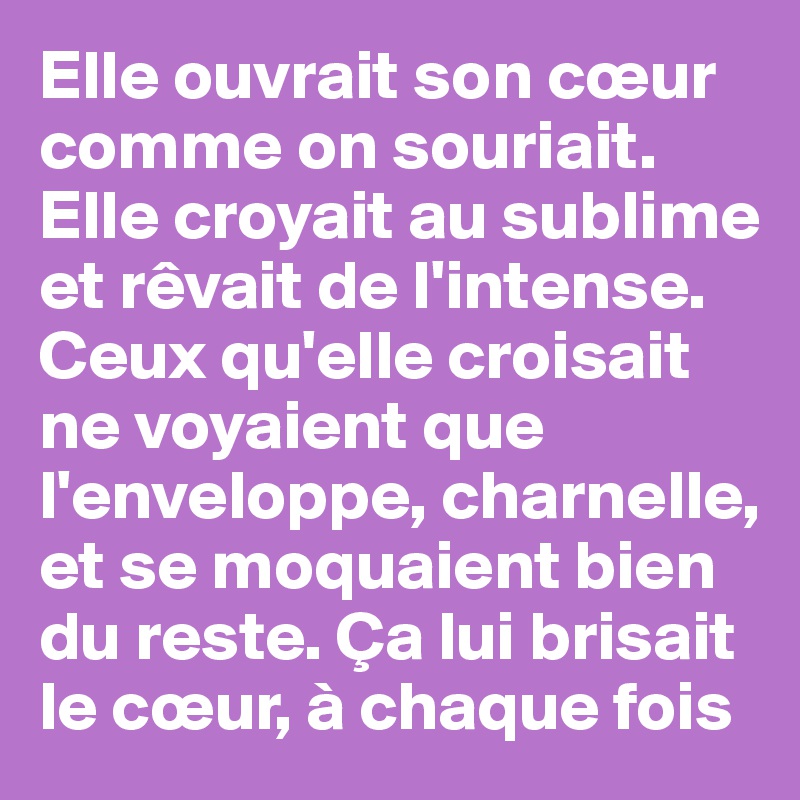 Elle ouvrait son cœur comme on souriait. Elle croyait au sublime et rêvait de l'intense. Ceux qu'elle croisait ne voyaient que l'enveloppe, charnelle, et se moquaient bien du reste. Ça lui brisait le cœur, à chaque fois