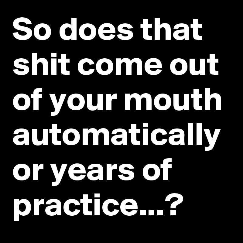 So does that shit come out of your mouth automatically or years of practice...?