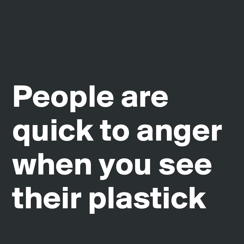 

People are quick to anger when you see their plastick