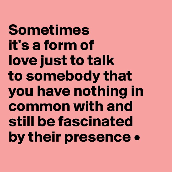 
Sometimes
it's a form of
love just to talk
to somebody that
you have nothing in common with and
still be fascinated
by their presence •
