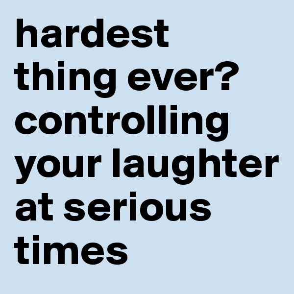 hardest thing ever?
controlling your laughter at serious times