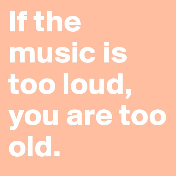 If the music is too loud, you are too old.