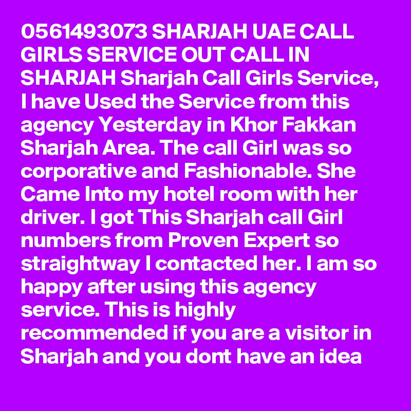0561493073 SHARJAH UAE CALL GIRLS SERVICE OUT CALL IN SHARJAH Sharjah Call Girls Service, I have Used the Service from this agency Yesterday in Khor Fakkan Sharjah Area. The call Girl was so corporative and Fashionable. She Came Into my hotel room with her driver. I got This Sharjah call Girl numbers from Proven Expert so straightway I contacted her. I am so happy after using this agency service. This is highly recommended if you are a visitor in Sharjah and you dont have an idea 