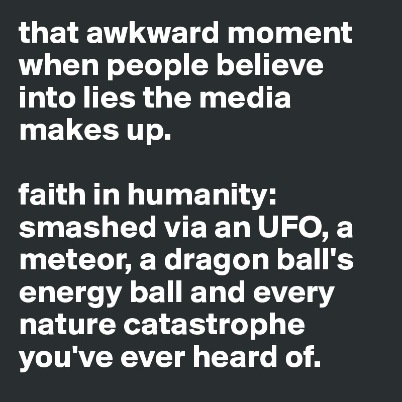 that awkward moment when people believe into lies the media makes up.

faith in humanity:
smashed via an UFO, a meteor, a dragon ball's energy ball and every nature catastrophe you've ever heard of.