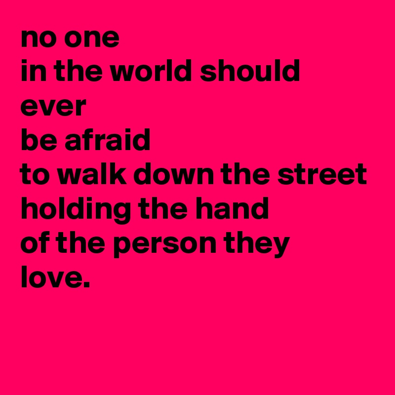 no one 
in the world should ever 
be afraid 
to walk down the street holding the hand 
of the person they 
love.

