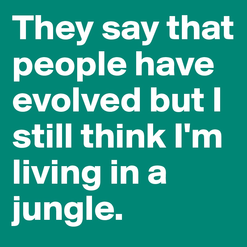 They say that people have evolved but I still think I'm living in a jungle. 