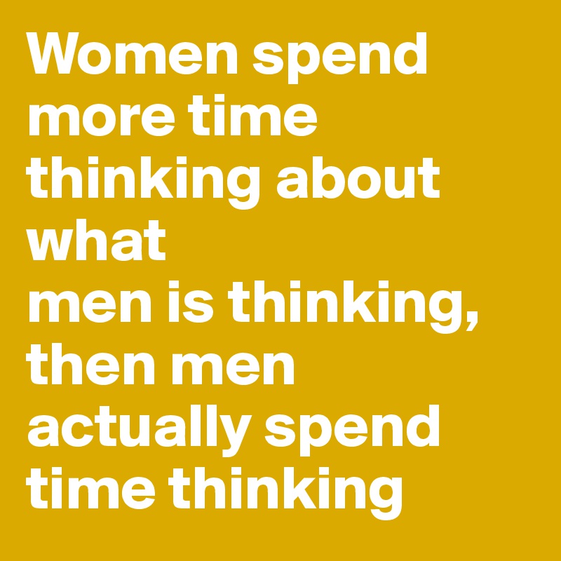 Women spend more time thinking about what 
men is thinking, then men actually spend time thinking