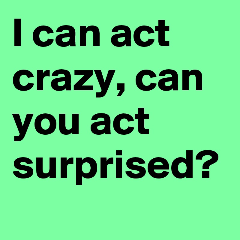I can act crazy, can you act surprised? 
