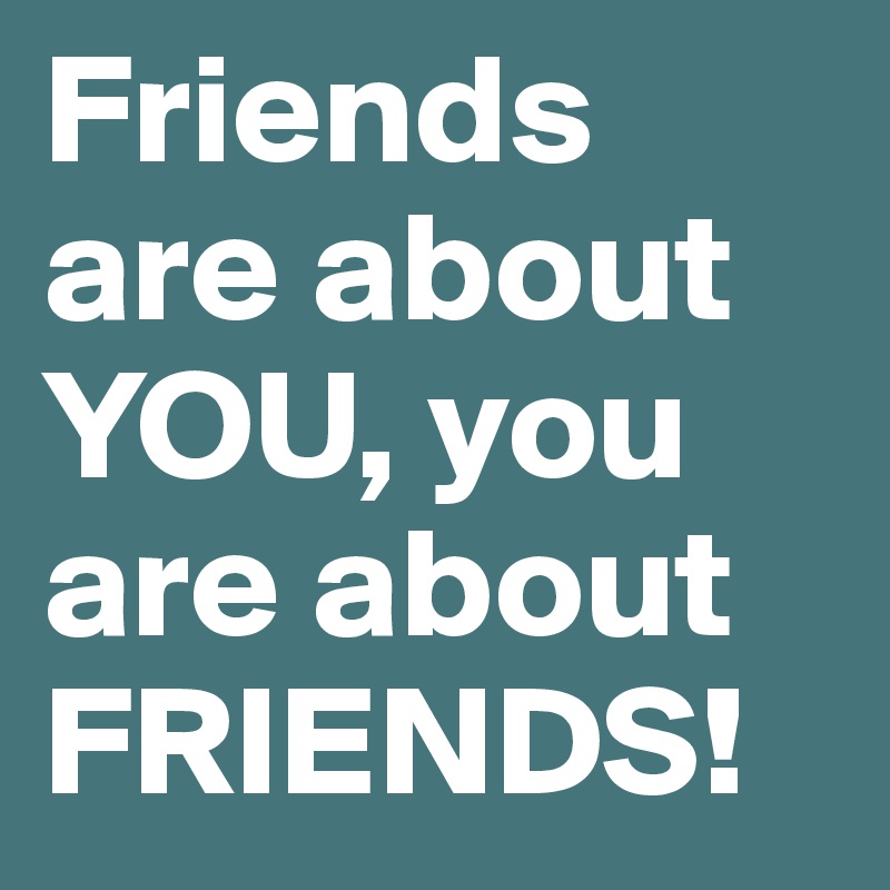 Friends are about YOU, you are about FRIENDS!