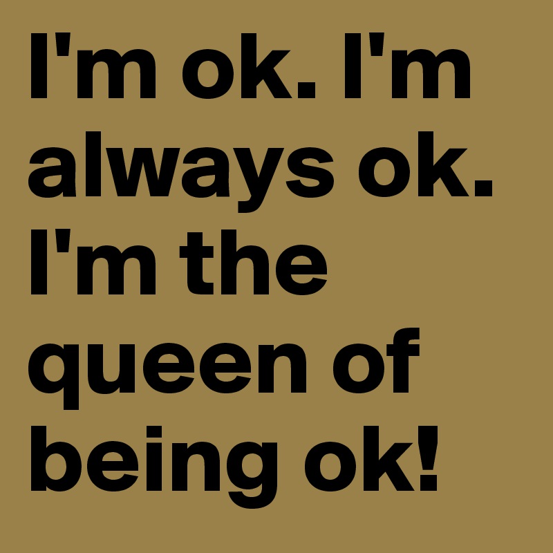 I'm ok. I'm always ok. I'm the queen of being ok!