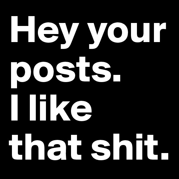 Hey your posts. 
I like that shit.
