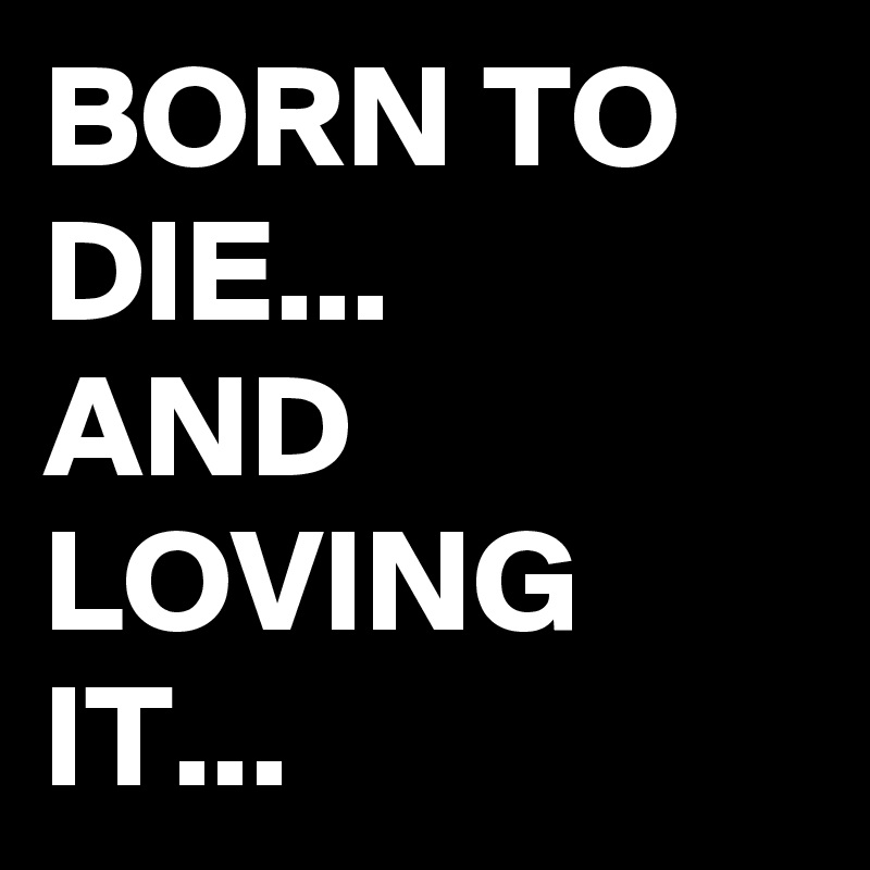 BORN TO DIE...
AND LOVING IT...