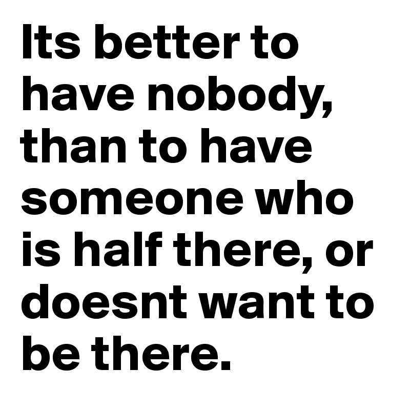 Its better to have nobody, than to have someone who is half there, or doesnt want to be there.