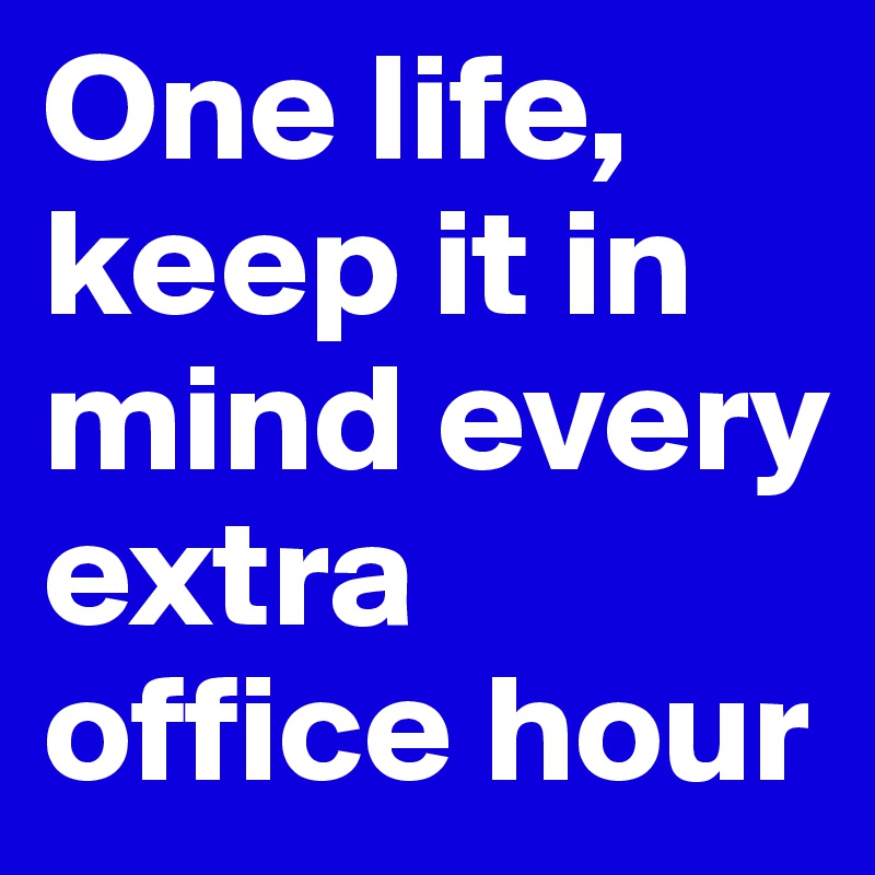 One life, keep it in mind every extra office hour