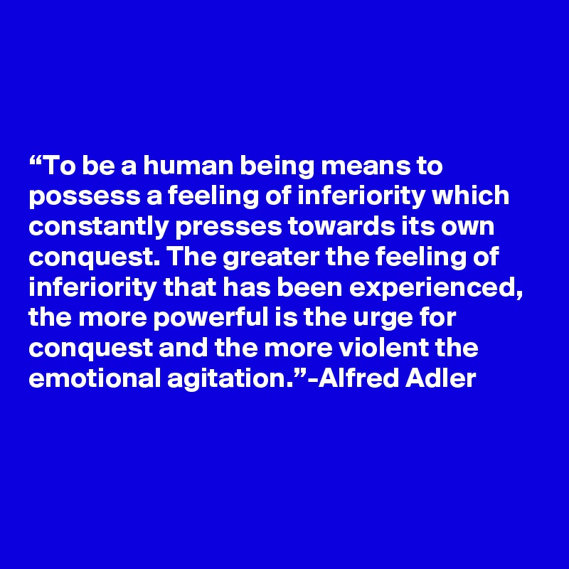 



“To be a human being means to possess a feeling of inferiority which constantly presses towards its own conquest. The greater the feeling of inferiority that has been experienced, the more powerful is the urge for conquest and the more violent the emotional agitation.”-Alfred Adler



