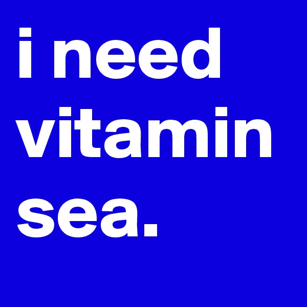 i need vitamin sea.