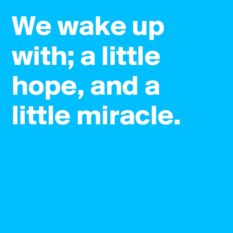 We wake up with; a little hope, and a little miracle.


