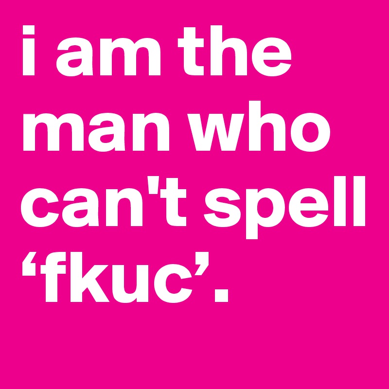 i am the man who can't spell ‘fkuc’.