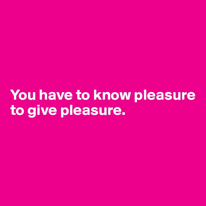 




You have to know pleasure to give pleasure.




