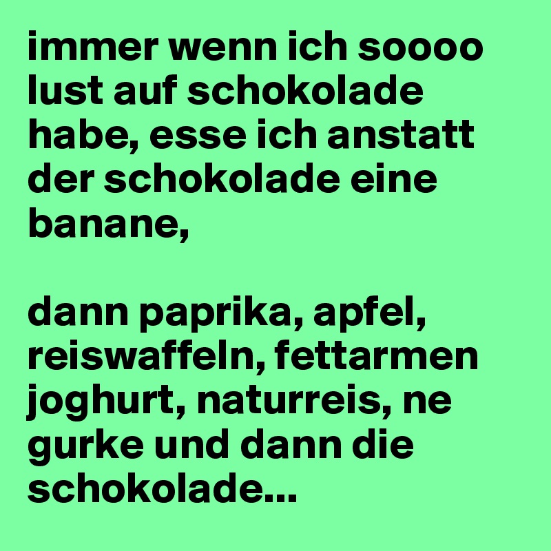 immer wenn ich soooo lust auf schokolade habe, esse ich anstatt der schokolade eine banane, 

dann paprika, apfel, reiswaffeln, fettarmen joghurt, naturreis, ne gurke und dann die schokolade...