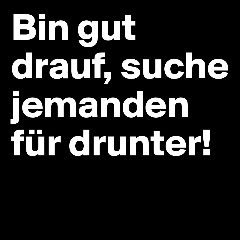 Bin gut drauf, suche jemanden für drunter!
