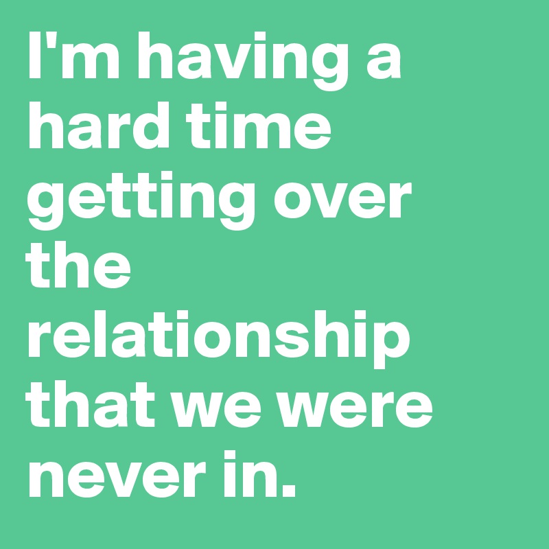 I'm having a hard time getting over the relationship that we were never in.