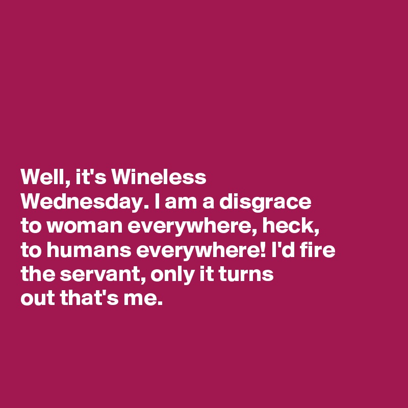 





Well, it's Wineless 
Wednesday. I am a disgrace 
to woman everywhere, heck, 
to humans everywhere! I'd fire 
the servant, only it turns 
out that's me. 


