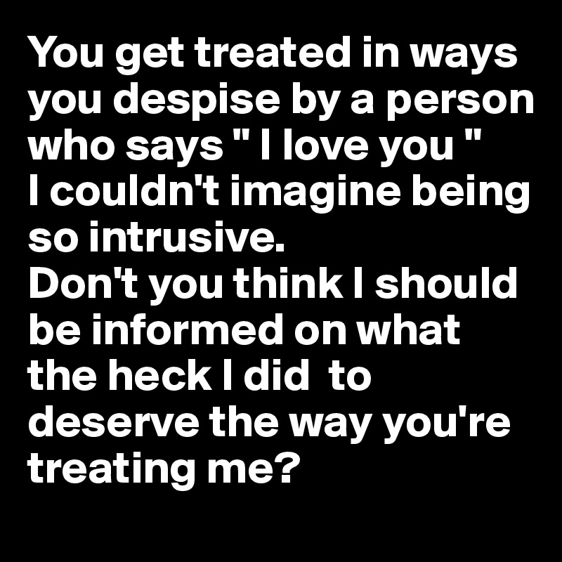 You get treated in ways you despise by a person who says " I love you "
I couldn't imagine being so intrusive.
Don't you think I should be informed on what the heck I did  to deserve the way you're treating me?
