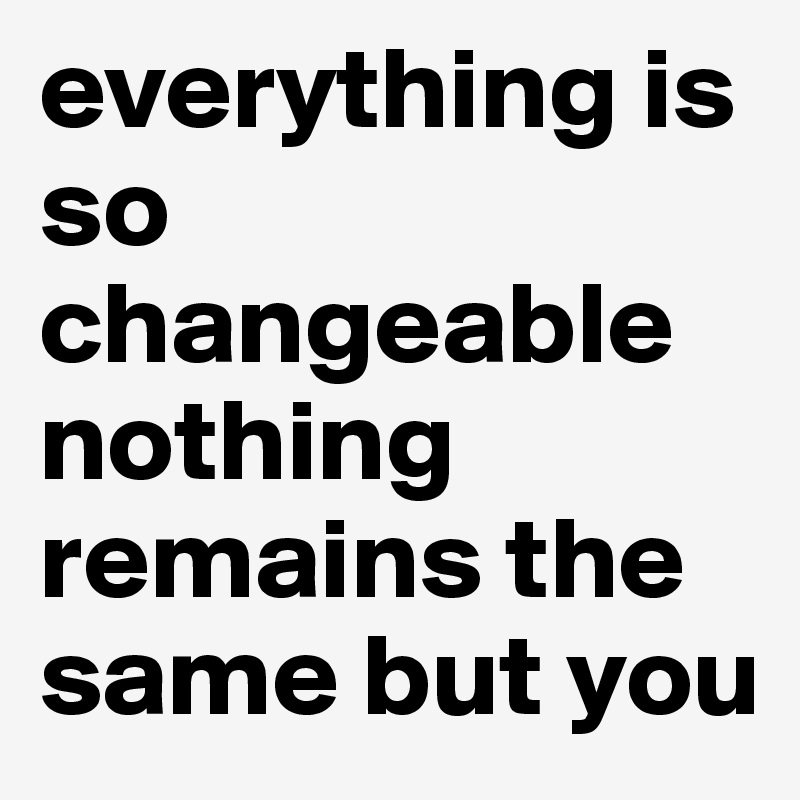 everything is so changeable nothing remains the same but you