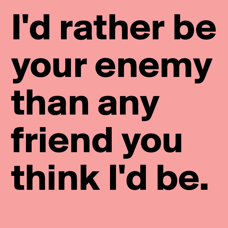 I'd rather be your enemy than any friend you think I'd be.