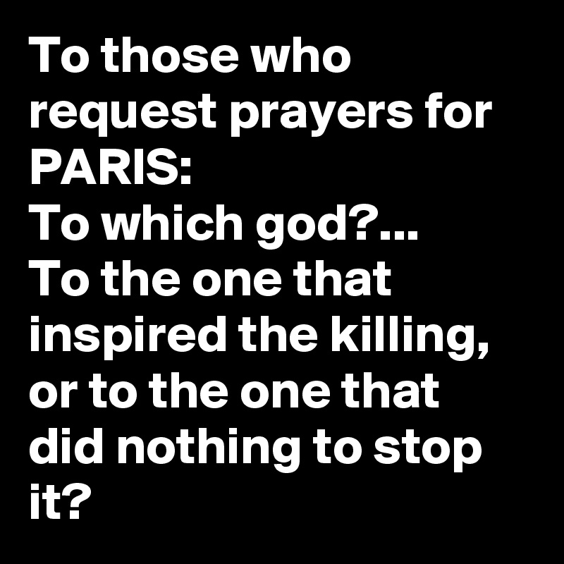 To those who request prayers for PARIS:
To which god?... 
To the one that inspired the killing, 
or to the one that did nothing to stop it?
