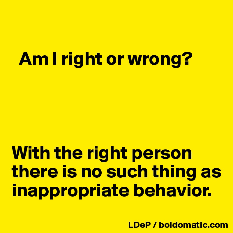 

  Am I right or wrong?




With the right person there is no such thing as inappropriate behavior. 