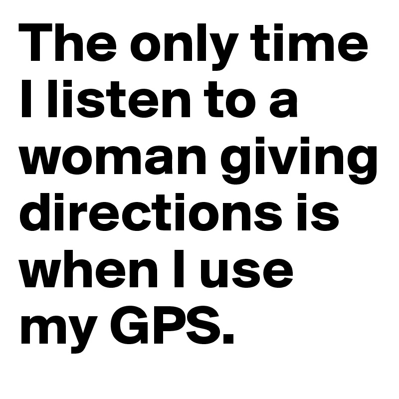 The only time I listen to a woman giving directions is when I use my GPS.