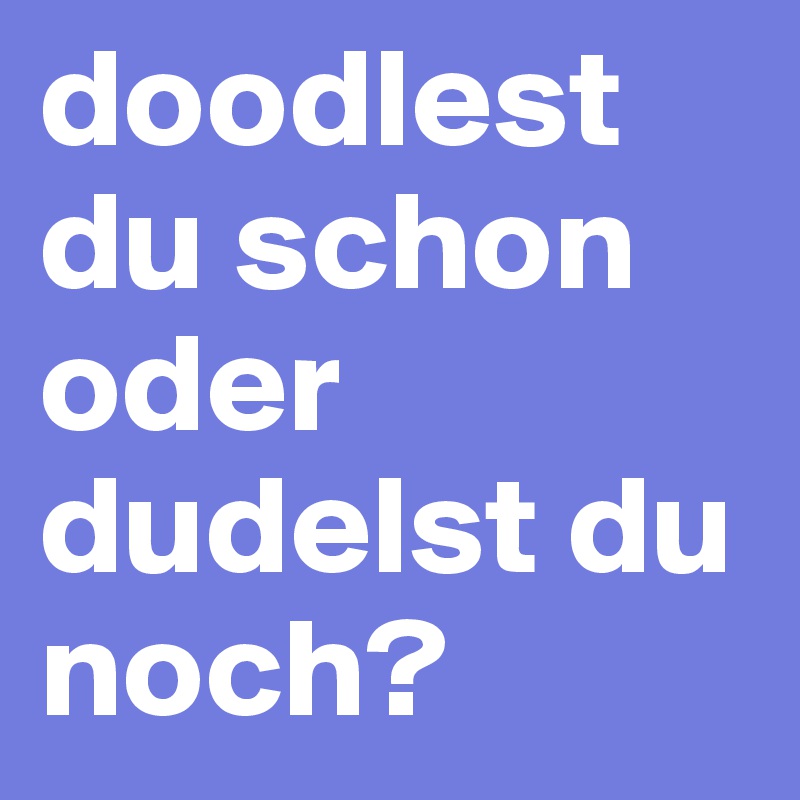 doodlest du schon oder dudelst du noch?