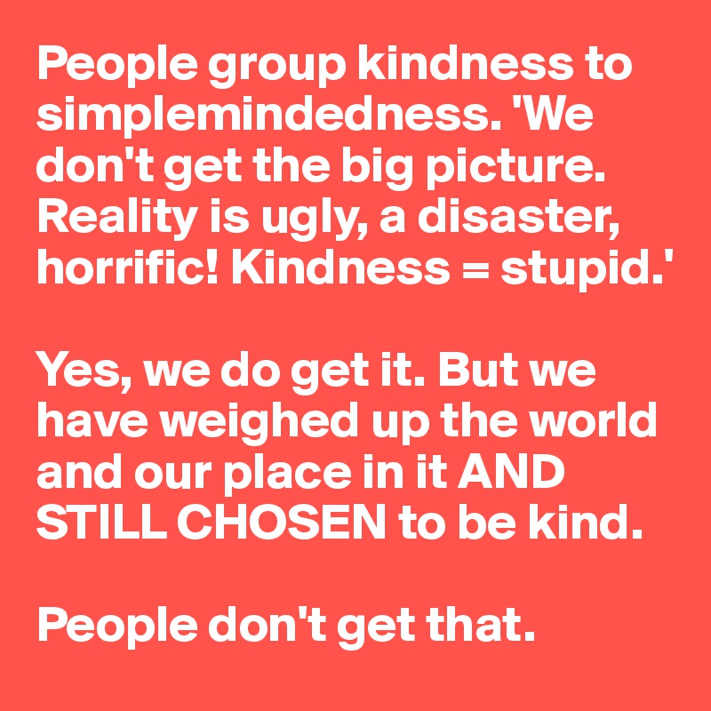 People group kindness to simplemindedness. 'We don't get the big picture. Reality is ugly, a disaster, 
horrific! Kindness = stupid.'

Yes, we do get it. But we have weighed up the world and our place in it AND STILL CHOSEN to be kind. 

People don't get that. 