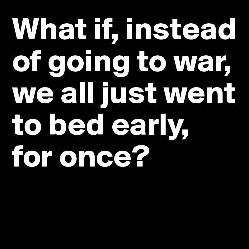 What if, instead of going to war, we all just went to bed early, 
for once? 
