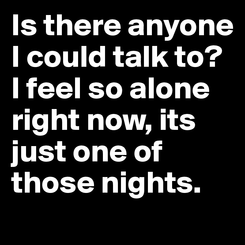 Is there anyone I could talk to? I feel so alone right now, its just one of those nights.