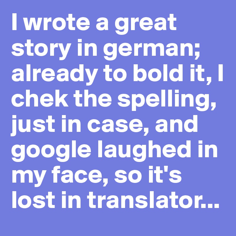 I wrote a great story in german; already to bold it, I chek the spelling, just in case, and google laughed in my face, so it's lost in translator...