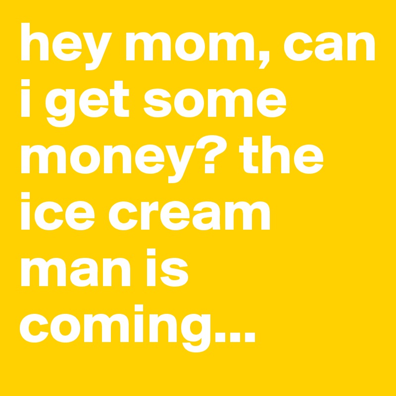 hey mom, can i get some money? the ice cream man is coming...