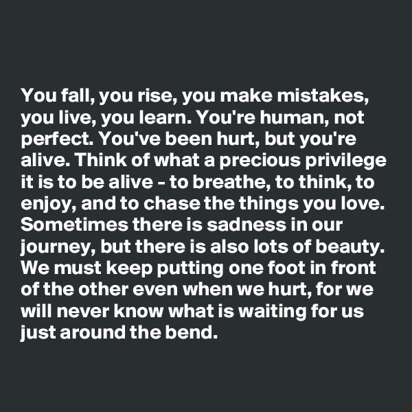 


You fall, you rise, you make mistakes, you live, you learn. You're human, not perfect. You've been hurt, but you're alive. Think of what a precious privilege it is to be alive - to breathe, to think, to enjoy, and to chase the things you love. Sometimes there is sadness in our journey, but there is also lots of beauty. We must keep putting one foot in front of the other even when we hurt, for we will never know what is waiting for us just around the bend.

