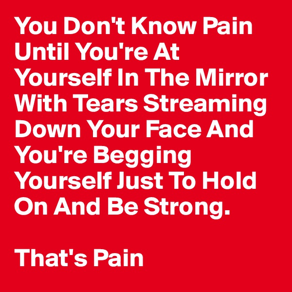 You Don't Know Pain Until You're At Yourself In The Mirror With Tears Streaming Down Your Face And You're Begging Yourself Just To Hold On And Be Strong.

That's Pain