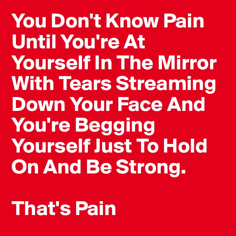You Don't Know Pain Until You're At Yourself In The Mirror With Tears Streaming Down Your Face And You're Begging Yourself Just To Hold On And Be Strong.

That's Pain