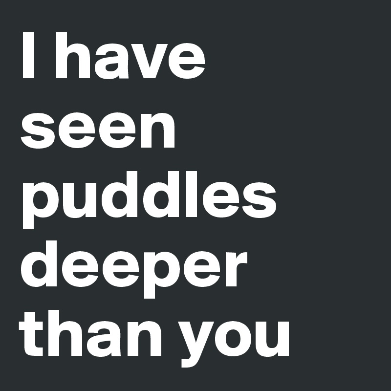 I have seen puddles deeper than you