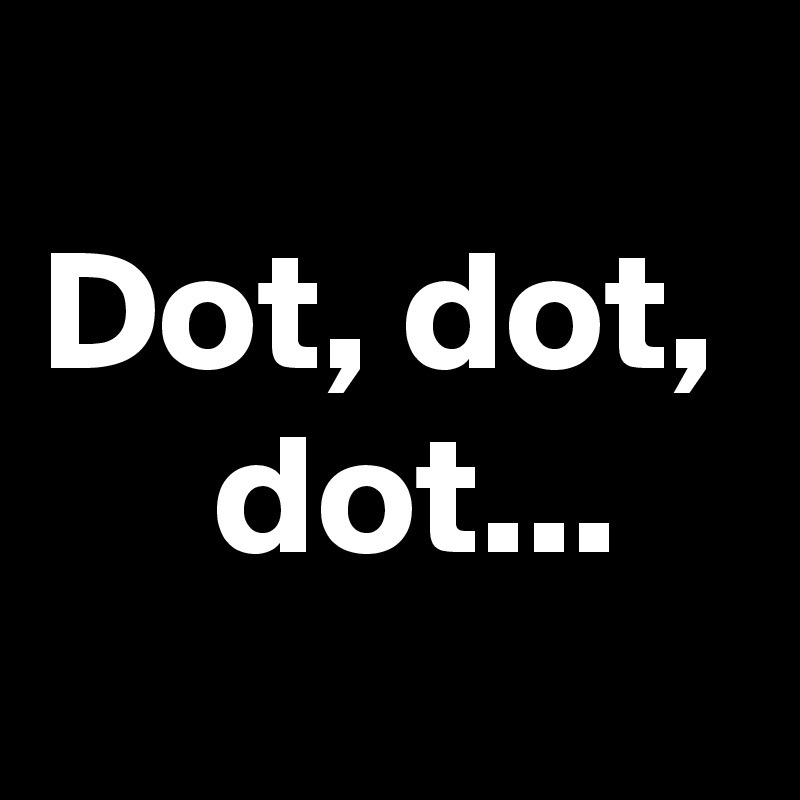 
Dot, dot,      dot...