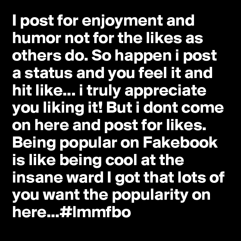 I post for enjoyment and humor not for the likes as others do. So happen i post a status and you feel it and hit like... i truly appreciate you liking it! But i dont come on here and post for likes. Being popular on Fakebook is like being cool at the insane ward I got that lots of you want the popularity on here...#lmmfbo