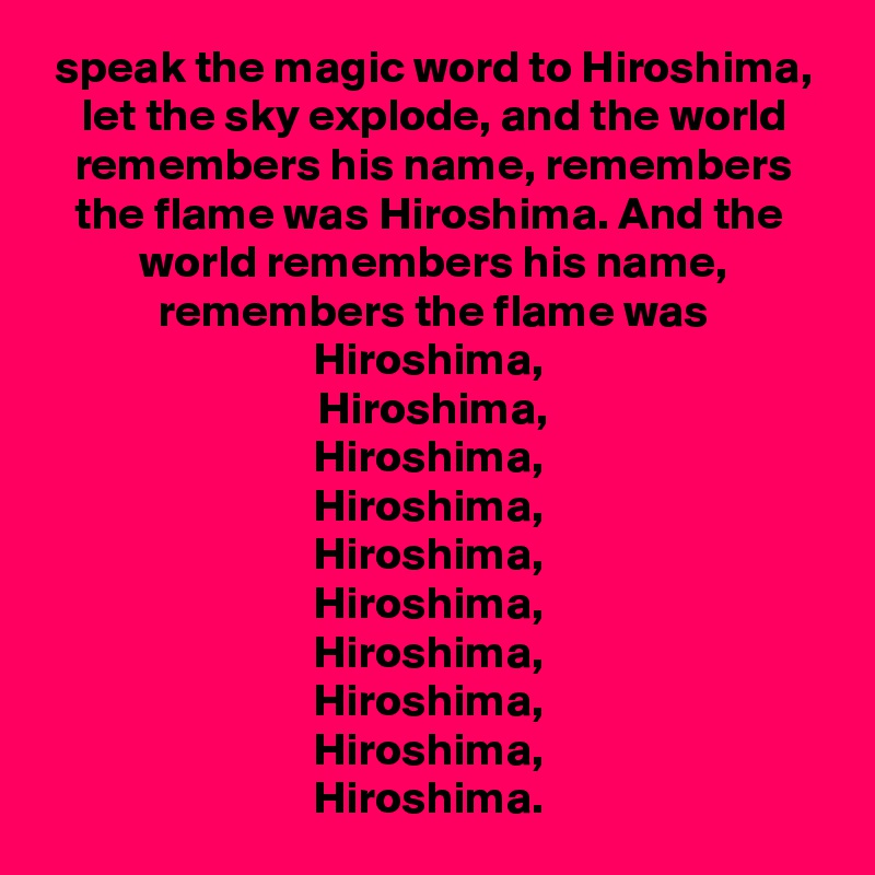 speak the magic word to Hiroshima,
let the sky explode, and the world remembers his name, remembers the flame was Hiroshima. And the 
world remembers his name, remembers the flame was Hiroshima, 
Hiroshima,
Hiroshima, 
Hiroshima, 
Hiroshima, 
Hiroshima, 
Hiroshima, 
Hiroshima, 
Hiroshima, 
Hiroshima. 