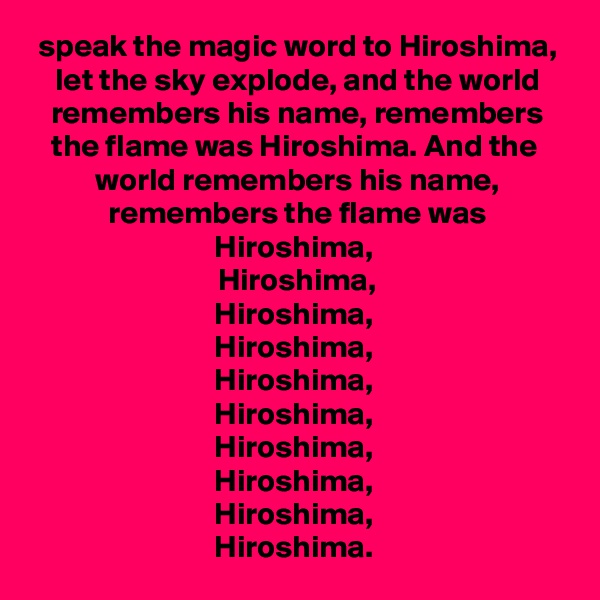 speak the magic word to Hiroshima,
let the sky explode, and the world remembers his name, remembers the flame was Hiroshima. And the 
world remembers his name, remembers the flame was Hiroshima, 
Hiroshima,
Hiroshima, 
Hiroshima, 
Hiroshima, 
Hiroshima, 
Hiroshima, 
Hiroshima, 
Hiroshima, 
Hiroshima. 