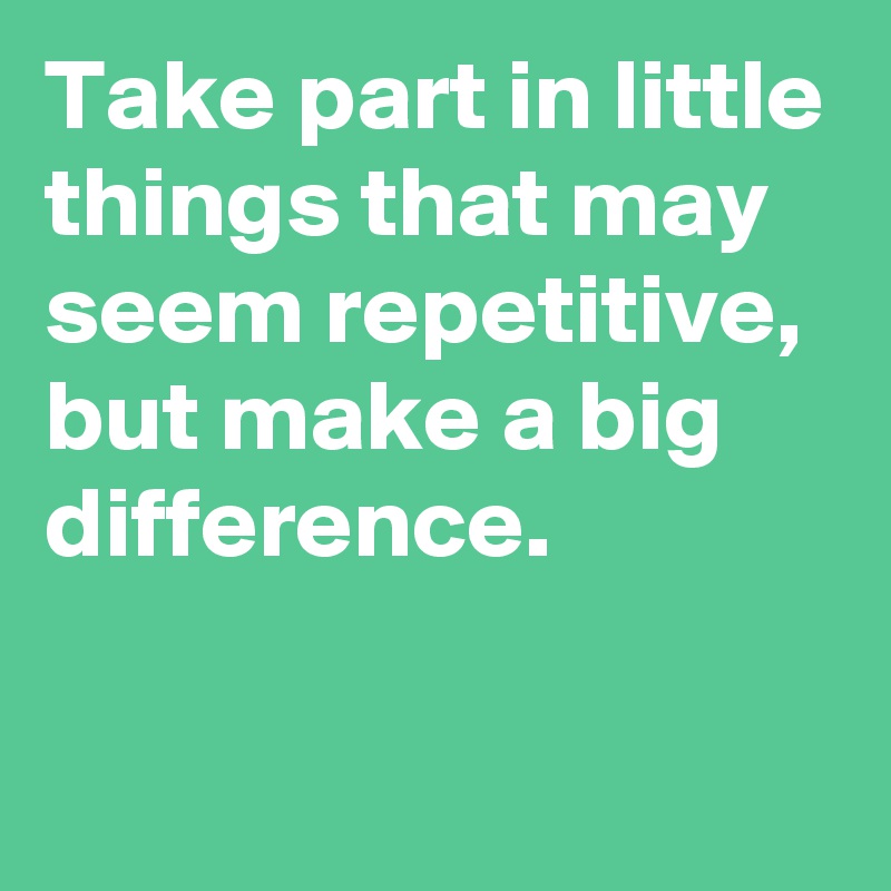 Take part in little things that may seem repetitive, 
but make a big difference.

