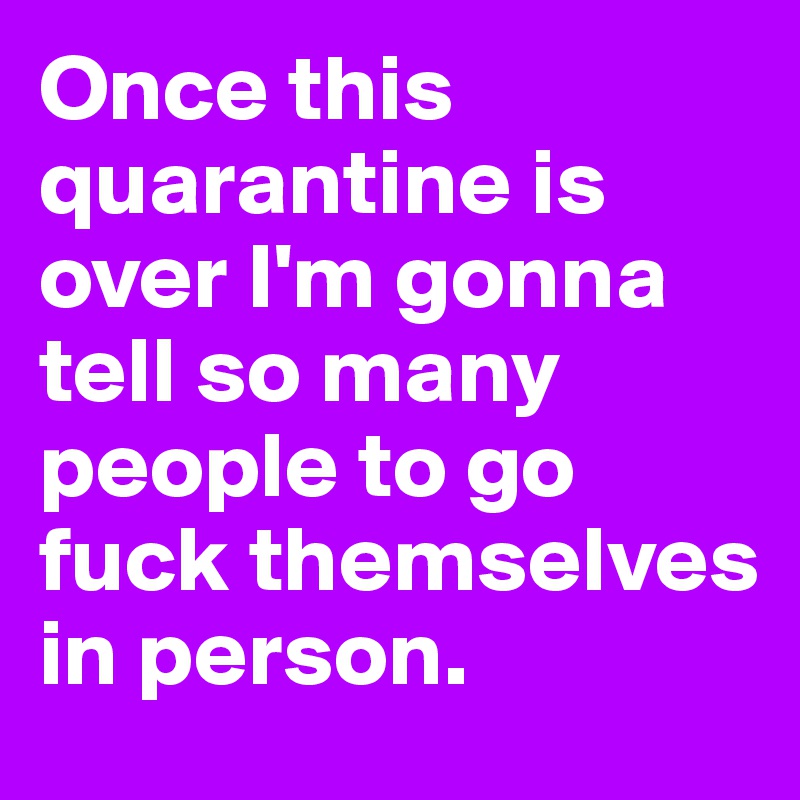 Once this quarantine is over I'm gonna tell so many people to go fuck themselves in person.