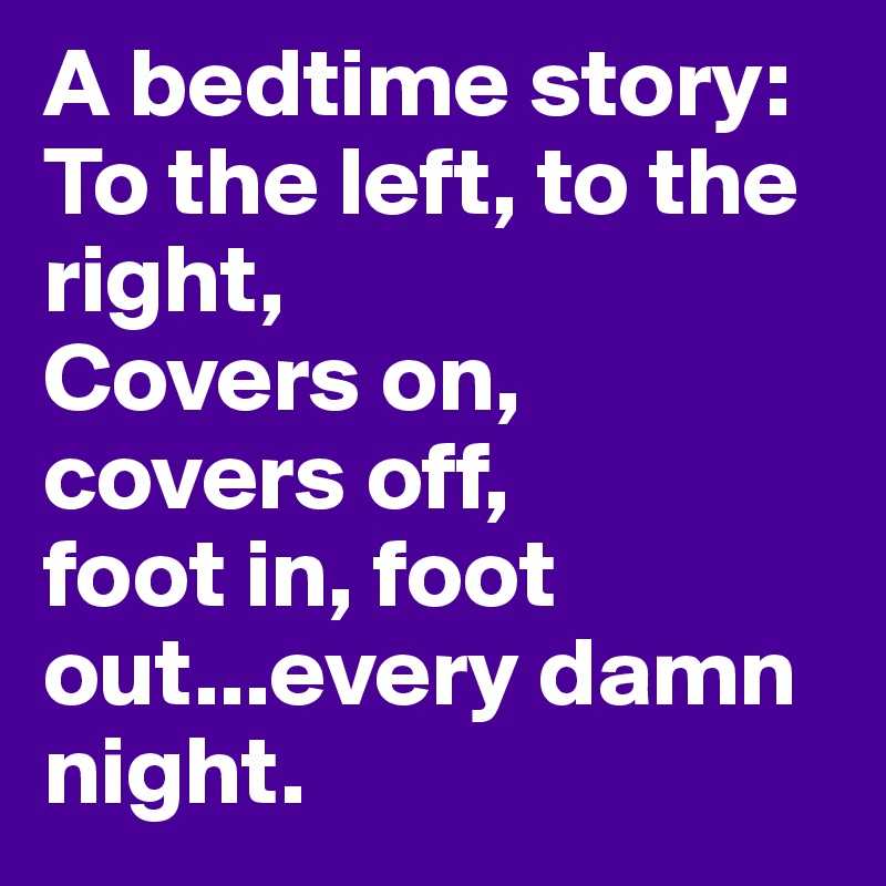 A bedtime story:
To the left, to the right,
Covers on, covers off, 
foot in, foot out...every damn night.